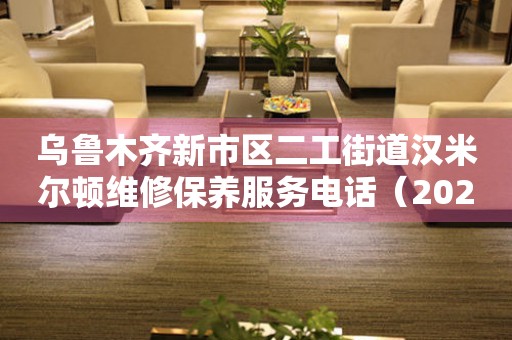 乌鲁木齐新市区二工街道汉米尔顿维修保养服务电话（2026年7月最新）