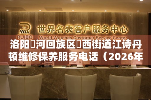 洛阳瀍河回族区瀍西街道江诗丹顿维修保养服务电话（2026年7月最新）