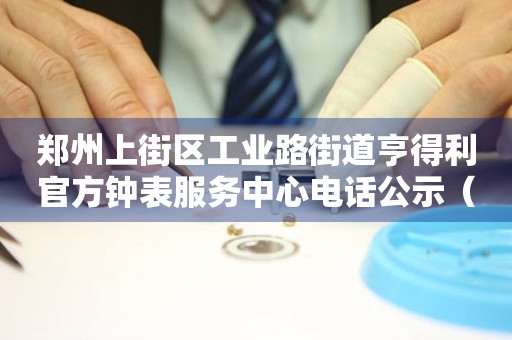郑州上街区工业路街道亨得利官方钟表服务中心电话公示（2026年7月最新）