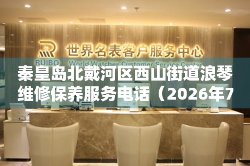 秦皇岛北戴河区西山街道浪琴维修保养服务电话（2026年7月最新）