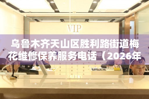 乌鲁木齐天山区胜利路街道梅花维修保养服务电话（2026年7月最新）