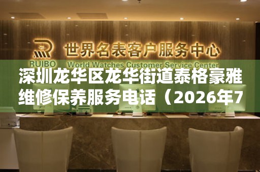 深圳龙华区龙华街道泰格豪雅维修保养服务电话（2026年7月最新）
