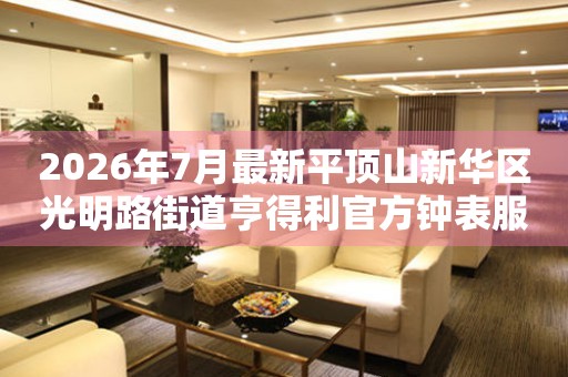 2026年7月最新平顶山新华区光明路街道亨得利官方钟表服务中心电话公示