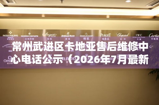 常州武进区卡地亚售后维修中心电话公示（2026年7月最新）