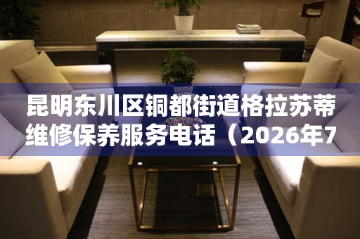 昆明东川区铜都街道格拉苏蒂维修保养服务电话（2026年7月最新）