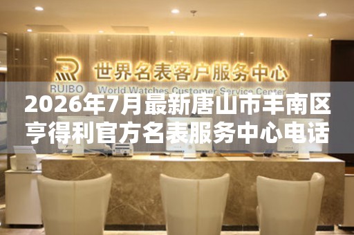 2026年7月最新唐山市丰南区亨得利官方名表服务中心电话公示