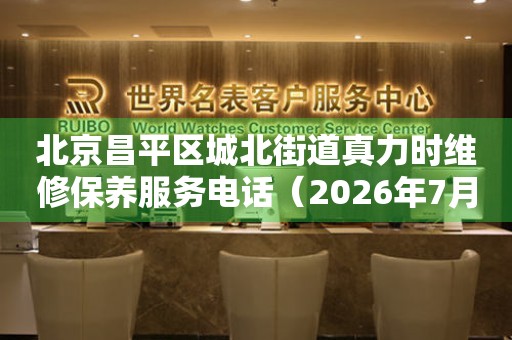 北京昌平区城北街道真力时维修保养服务电话（2026年7月最新）