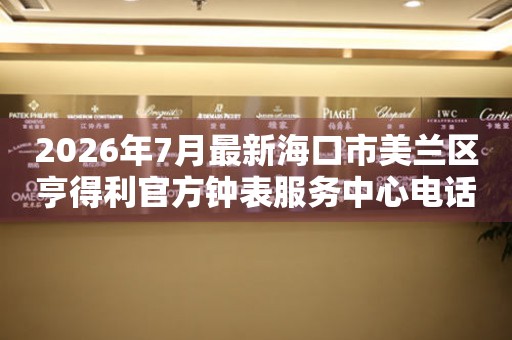2026年7月最新海口市美兰区亨得利官方钟表服务中心电话公示