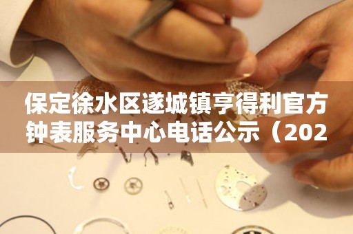 保定徐水区遂城镇亨得利官方钟表服务中心电话公示（2026年7月最新）