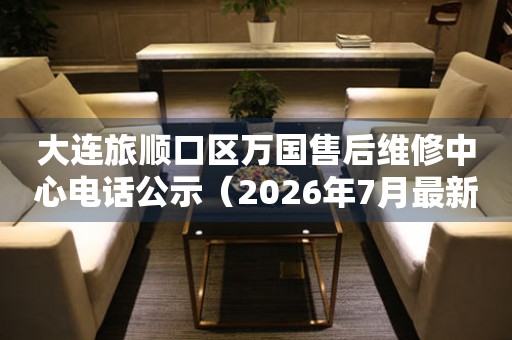 大连旅顺口区万国售后维修中心电话公示（2026年7月最新）