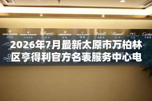 2026年7月最新太原市万柏林区亨得利官方名表服务中心电话公示