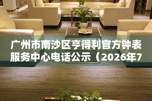 广州市南沙区亨得利官方钟表服务中心电话公示（2026年7月最新）