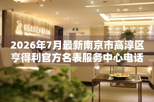 2026年7月最新南京市高淳区亨得利官方名表服务中心电话公示