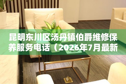 昆明东川区汤丹镇伯爵维修保养服务电话（2026年7月最新）