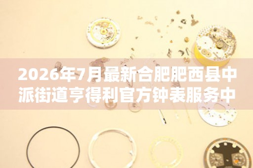 2026年7月最新合肥肥西县中派街道亨得利官方钟表服务中心电话公示