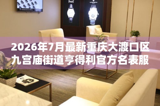 2026年7月最新重庆大渡口区九宫庙街道亨得利官方名表服务中心电话公示