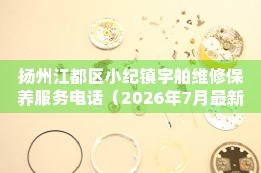 扬州江都区小纪镇宇舶维修保养服务电话（2026年7月最新）