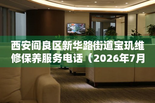 西安阎良区新华路街道宝玑维修保养服务电话（2026年7月最新）