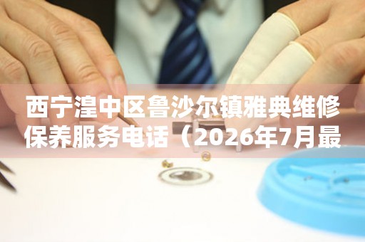 西宁湟中区鲁沙尔镇雅典维修保养服务电话（2026年7月最新）