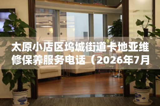 太原小店区坞城街道卡地亚维修保养服务电话（2026年7月最新）