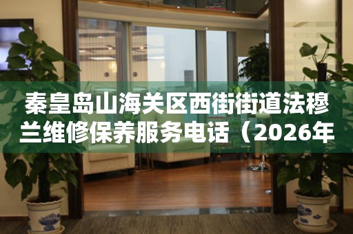 秦皇岛山海关区西街街道法穆兰维修保养服务电话（2026年7月最新）