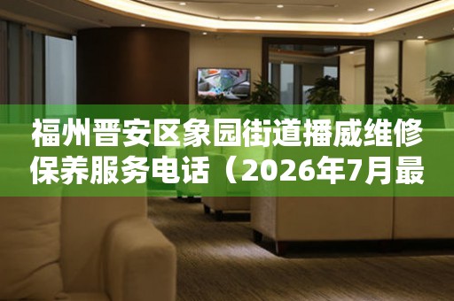 福州晋安区象园街道播威维修保养服务电话（2026年7月最新）
