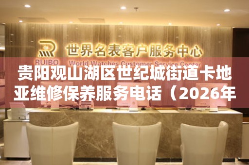 贵阳观山湖区世纪城街道卡地亚维修保养服务电话（2026年7月最新）