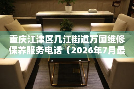 重庆江津区几江街道万国维修保养服务电话（2026年7月最新）
