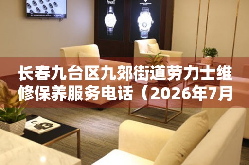 长春九台区九郊街道劳力士维修保养服务电话（2026年7月最新）