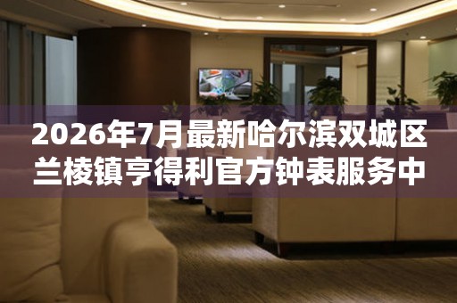 2026年7月最新哈尔滨双城区兰棱镇亨得利官方钟表服务中心电话公示