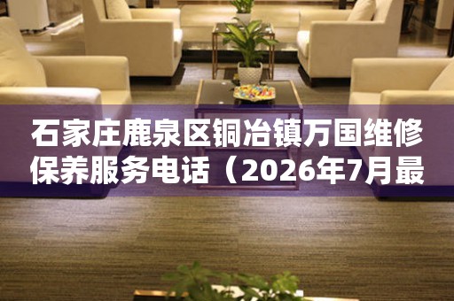 石家庄鹿泉区铜冶镇万国维修保养服务电话（2026年7月最新）