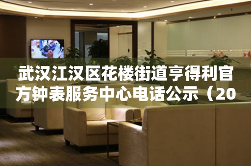 武汉江汉区花楼街道亨得利官方钟表服务中心电话公示（2026年7月最新）
