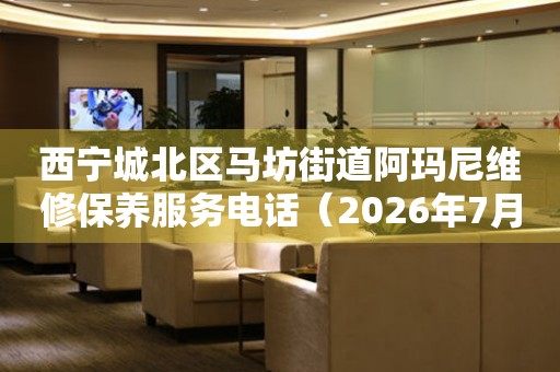 西宁城北区马坊街道阿玛尼维修保养服务电话（2026年7月最新）