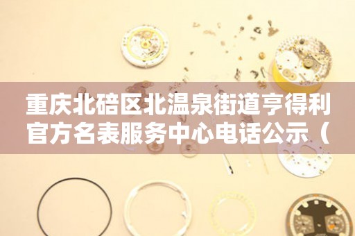 重庆北碚区北温泉街道亨得利官方名表服务中心电话公示（2026年7月最新）