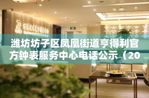 潍坊坊子区凤凰街道亨得利官方钟表服务中心电话公示（2026年7月最新）