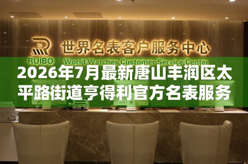 2026年7月最新唐山丰润区太平路街道亨得利官方名表服务中心电话公示