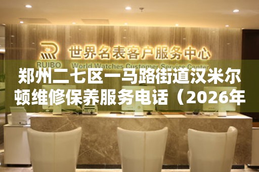 郑州二七区一马路街道汉米尔顿维修保养服务电话（2026年7月最新）