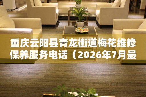 重庆云阳县青龙街道梅花维修保养服务电话（2026年7月最新）