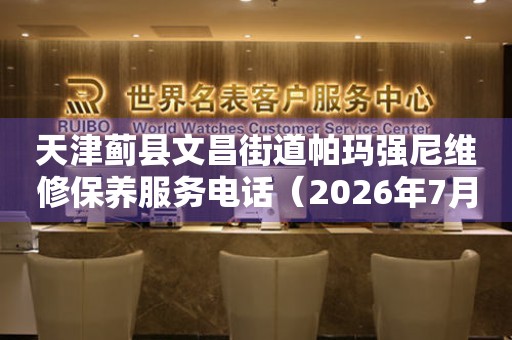 天津蓟县文昌街道帕玛强尼维修保养服务电话（2026年7月最新）
