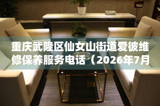 重庆武隆区仙女山街道爱彼维修保养服务电话（2026年7月最新）