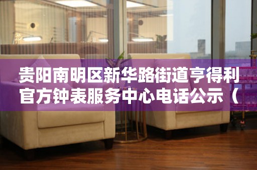贵阳南明区新华路街道亨得利官方钟表服务中心电话公示（2026年7月最新）