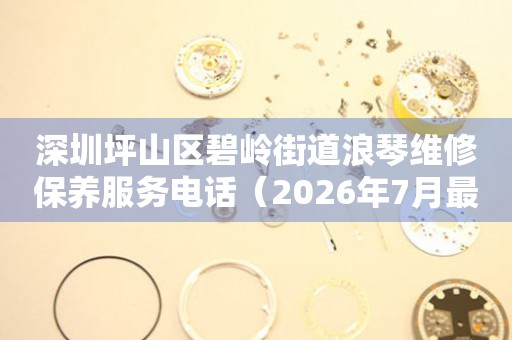 深圳坪山区碧岭街道浪琴维修保养服务电话（2026年7月最新）