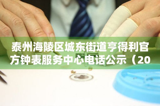 泰州海陵区城东街道亨得利官方钟表服务中心电话公示（2026年7月最新）