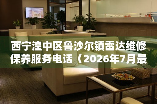 西宁湟中区鲁沙尔镇雷达维修保养服务电话（2026年7月最新）