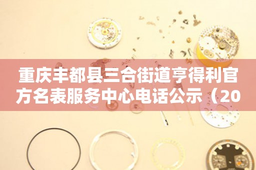 重庆丰都县三合街道亨得利官方名表服务中心电话公示（2026年7月最新）