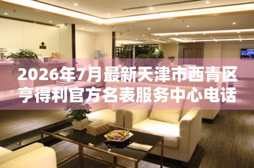 2026年7月最新天津市西青区亨得利官方名表服务中心电话公示
