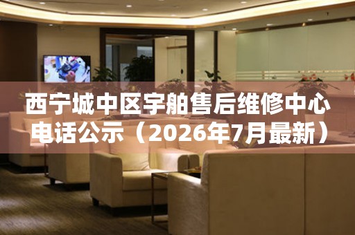 西宁城中区宇舶售后维修中心电话公示（2026年7月最新）