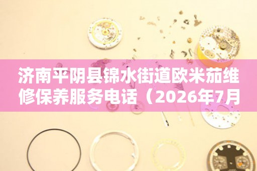 济南平阴县锦水街道欧米茄维修保养服务电话（2026年7月最新）
