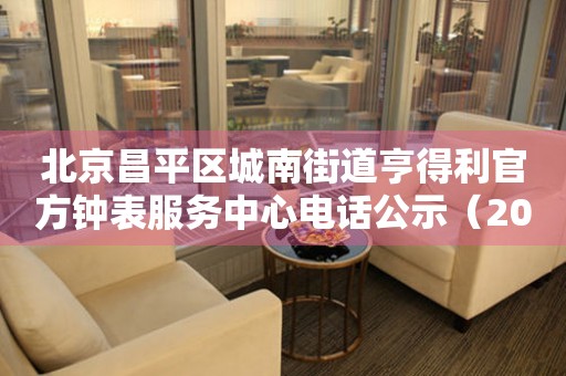 北京昌平区城南街道亨得利官方钟表服务中心电话公示（2026年7月最新）