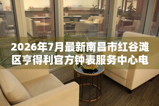 2026年7月最新南昌市红谷滩区亨得利官方钟表服务中心电话公示